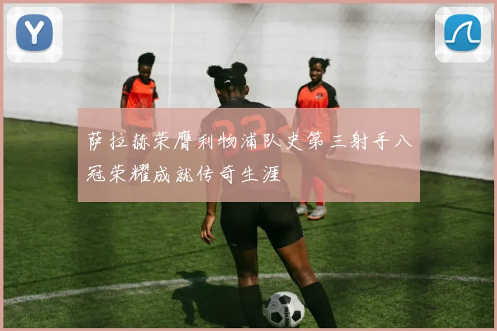 萨拉赫荣膺利物浦队史第三射手八冠荣耀成就传奇生涯