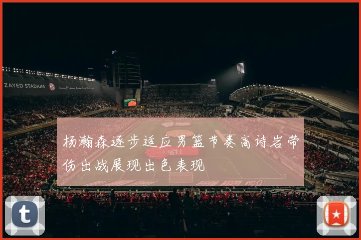 杨瀚森逐步适应男篮节奏高诗岩带伤出战展现出色表现