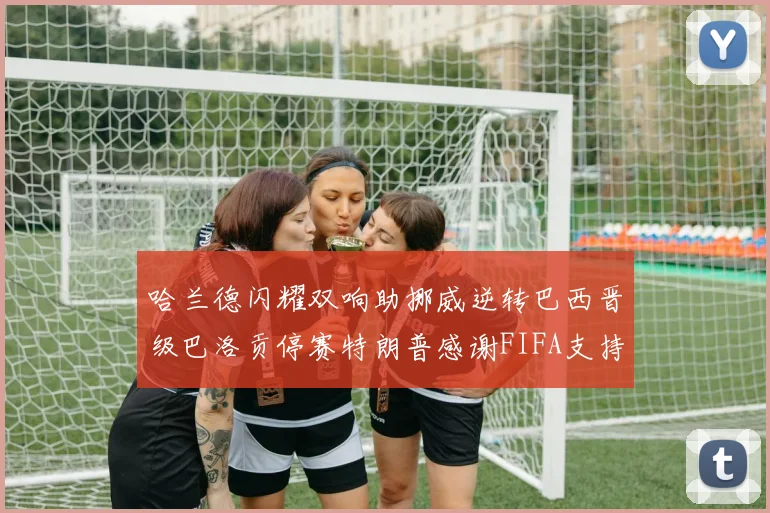 哈兰德闪耀双响助挪威逆转巴西晋级巴洛贡停赛特朗普感谢FIFA支持