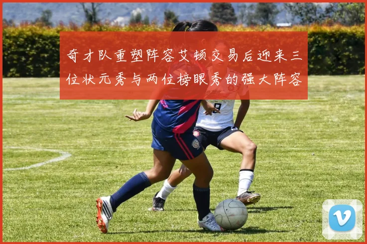 奇才队重塑阵容艾顿交易后迎来三位状元秀与两位榜眼秀的强大阵容