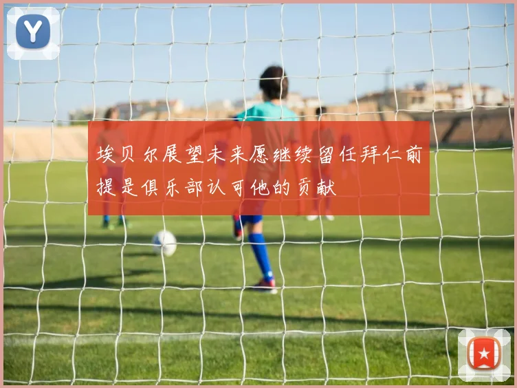 埃贝尔展望未来愿继续留任拜仁前提是俱乐部认可他的贡献