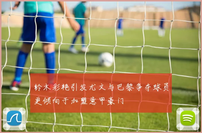 铃木彩艳引发尤文与巴黎争夺球员更倾向于加盟意甲豪门