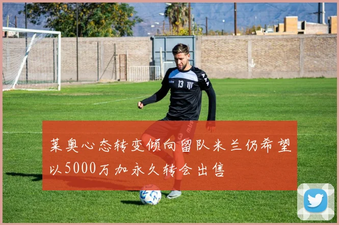 莱奥心态转变倾向留队米兰仍希望以5000万加永久转会出售