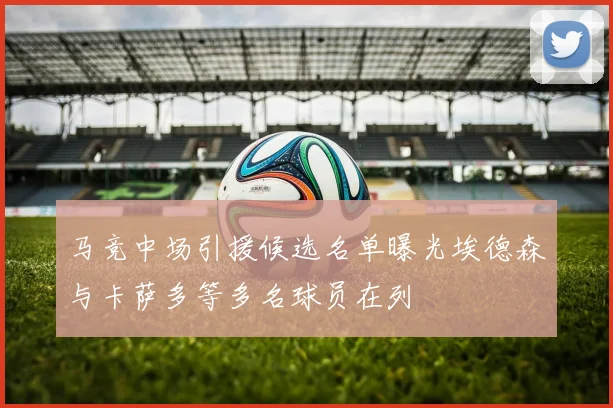 马竞中场引援候选名单曝光埃德森与卡萨多等多名球员在列