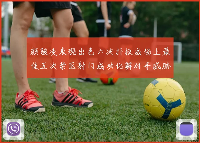 颜骏凌表现出色六次扑救成场上最佳五次禁区射门成功化解对手威胁
