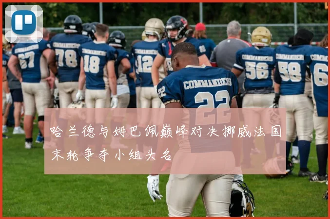 哈兰德与姆巴佩巅峰对决挪威法国末轮争夺小组头名