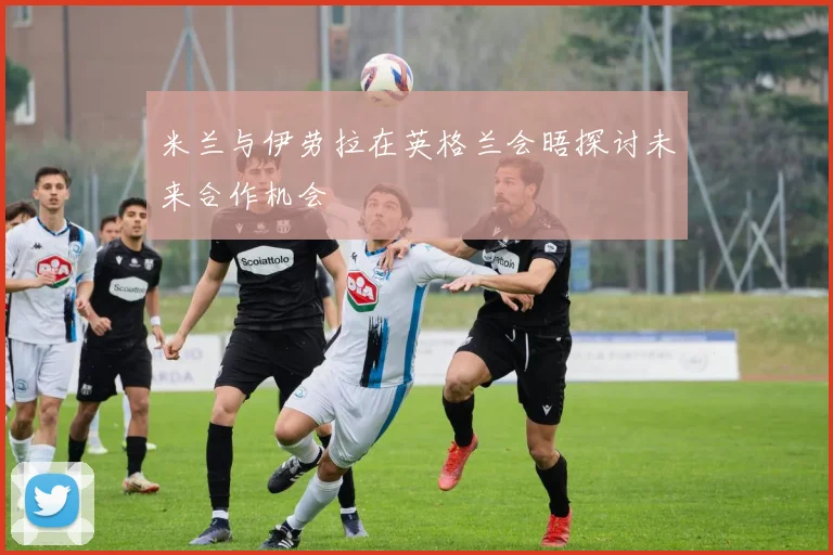 米兰与伊劳拉在英格兰会晤探讨未来合作机会
