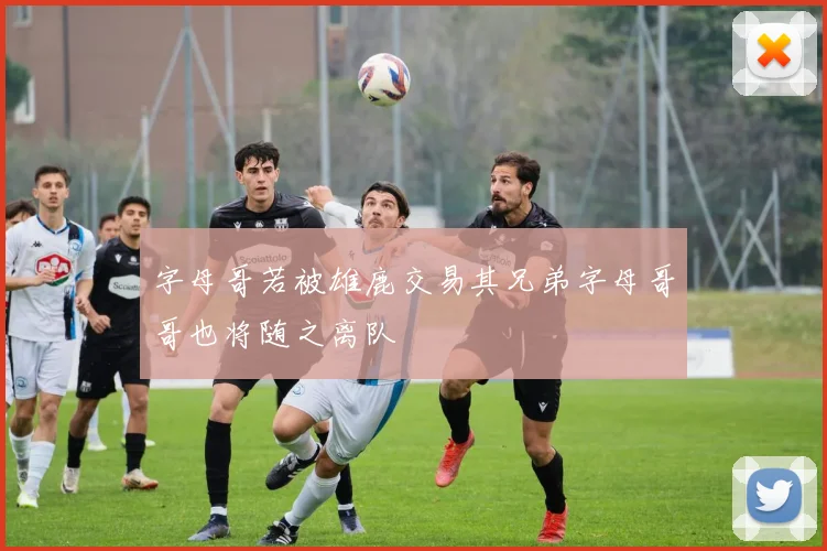 字母哥若被雄鹿交易其兄弟字母哥哥也将随之离队