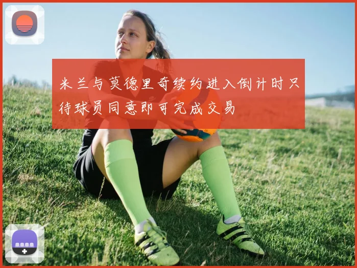 米兰与莫德里奇续约进入倒计时只待球员同意即可完成交易