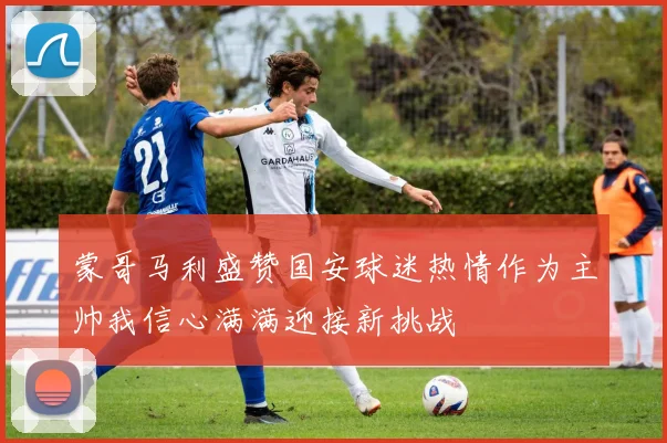 蒙哥马利盛赞国安球迷热情作为主帅我信心满满迎接新挑战