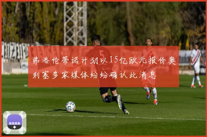 弗洛伦蒂诺计划以15亿欧元报价奥利塞多家媒体纷纷确认此消息