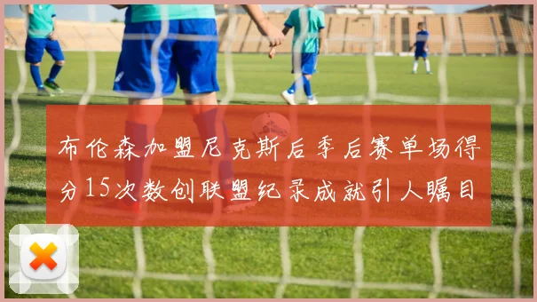 布伦森加盟尼克斯后季后赛单场得分15次数创联盟纪录成就引人瞩目