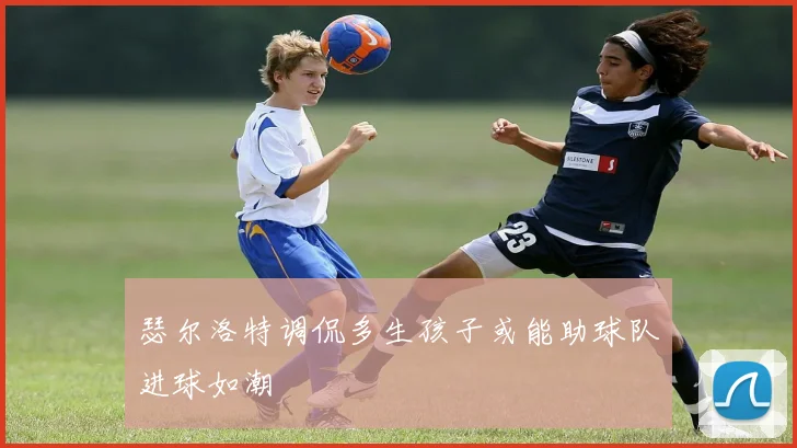 瑟尔洛特调侃多生孩子或能助球队进球如潮