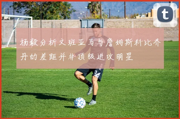 杨毅分析文班亚马与詹姆斯科比乔丹的差距并非顶级进攻明星