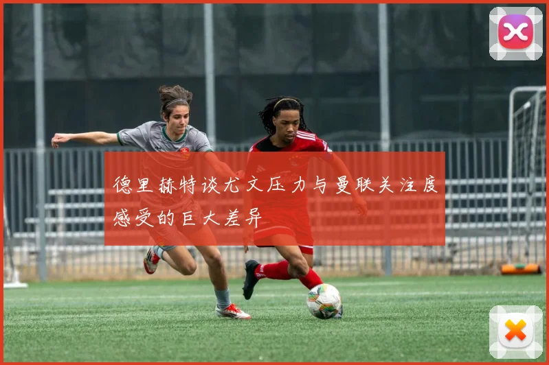 德里赫特谈尤文压力与曼联关注度感受的巨大差异