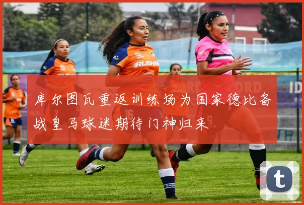 库尔图瓦重返训练场为国家德比备战皇马球迷期待门神归来