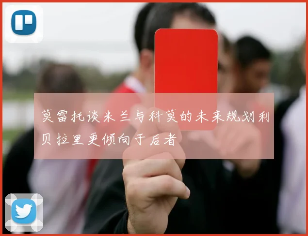莫雷托谈米兰与科莫的未来规划利贝拉里更倾向于后者